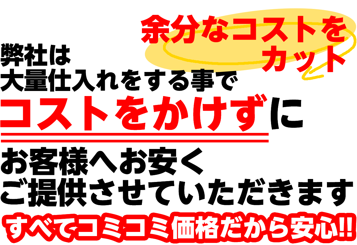 余分なコストをカット　弊社は大量仕入れをすることでコストをかけずにお客様へお安くご提供させていただきます。全てコミコミ価格だから安心！