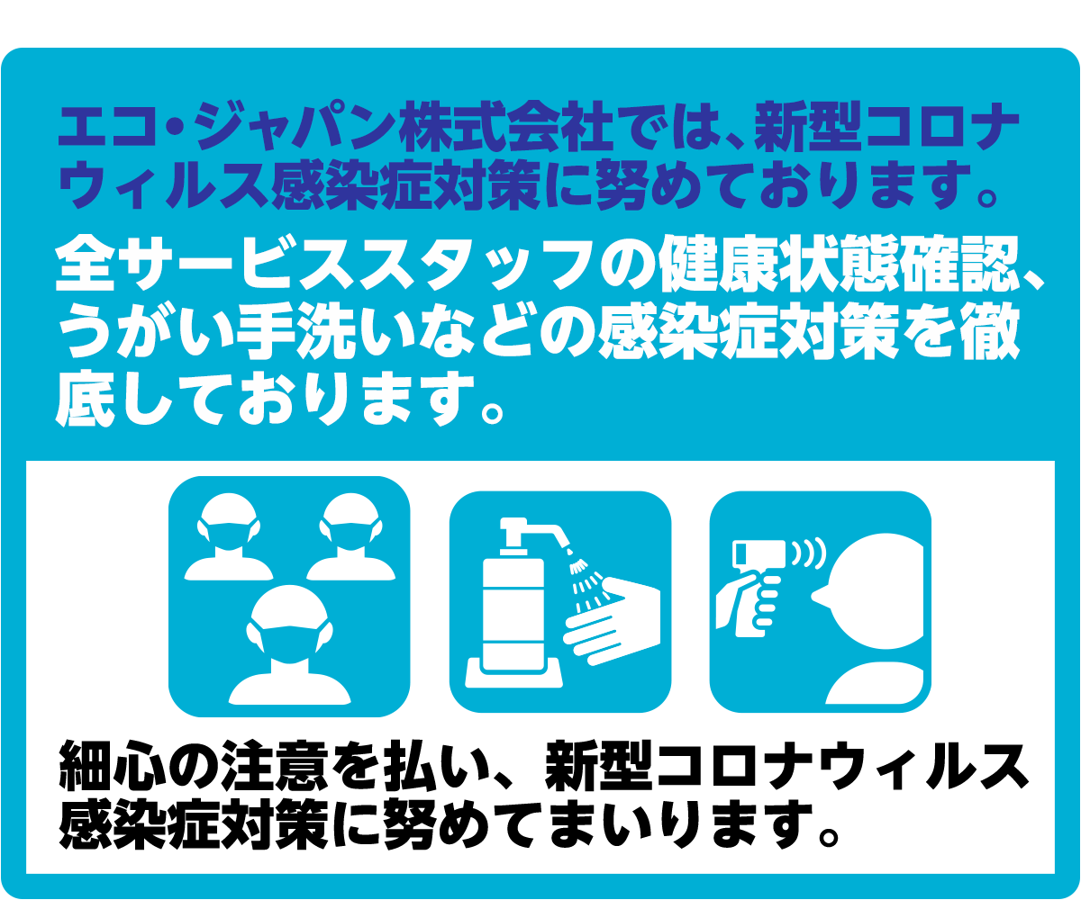 エコ・ジャパン株式会社では、新型コロナウィルス感染症対策に勤めております。全サービススタッフの健康状態確認、うがい手洗いなどの感染症対策を徹底しております。最新の注意を払い、新型コロナウィルス感染症対策に努めてまいります。