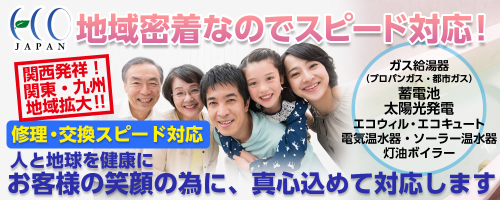 地域密着なのでスピード対応！関西、関東、九州と対応地域拡大。修理・交換・スピード対応。人と地球を健康に、お客さまの笑顔の為に、真心込めて対応いたします。ガス給湯器（プロパンガス・都市ガス）蓄電池・太陽光発電・エコウィル・エコキュート・電気温水器・ソーラー温水器・灯油ボイラー