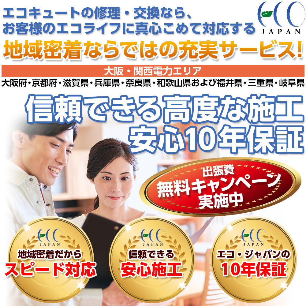 エコキュートの修理・交換なら。お客さまの笑顔の為に、真心込めて対応する地域密着ならではの充実サービス！大阪・関西電力エリア（大阪府・京都府・滋賀県・兵庫県・奈良県・和歌山県および福井県・三重県・岐阜県）信頼できる高度な施工。安心10年保証。出張費無料キャンペーン実施中。・地域密着だからスピード対応・信頼できる安心施工・エコジャパンの10年保証